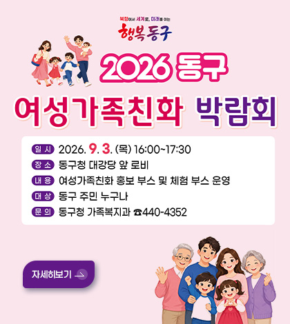 행복동구
2026 동구
여성가족친화 박람회
일시 2026.9.3.(목) 16:00 ~ 17:30
장소 동구청 대강당 앞 로비
내용 여성가족친화 홍보 부스 및 체험 부스 운영
대상 동구 주민 누구나
문의 동구청 가족복지과 440-4352
자세히보기 >