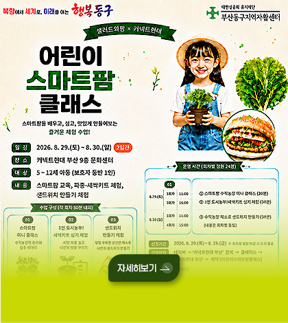 북항에서 서계로, 미래를 여는 행복동구
샐러드와팜 x 커넥트현대
어린이 스마트팜 클래스
스마트팜을 배우고, 심고, 맛있게 만들어보는 즐거운 체험 수업!
일정 2026.8.29.(토) ~ 8.30.(일) 2일간
장소 커넥트현대 부산 9층 문화센터
대상 5~12세 아동 (보호자 동반 1인)
내용 스마트팜 교육, 파종·새싹키트 체험, 샌드위치 만들기 체험
자세히보기>