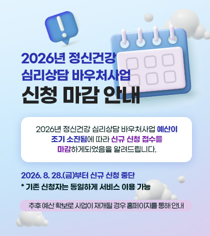 2026년 정신건강
심리상담 바우처사업
신청 마감 안내

2026년 정신건강 심리상담 바우처사업 예산이
조기 소진됨에 따라 신규 신청 접수를
마감하게되었음을 알려드립니다.

2026. 8. 28.(금)부터 신규 신청 중단
* 기존 신청자는 동일하게 서비스 이용 가능

추후 예산 확보로 사업이 재개될 경우 홈페이지를 통해 안내