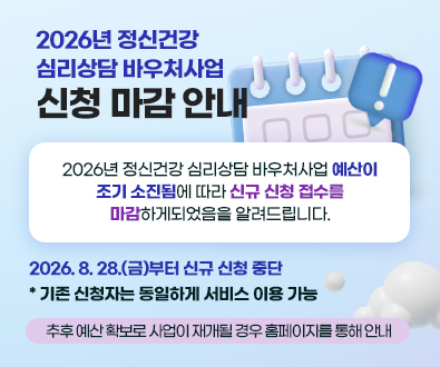 2026년 정신건강
심리상담 바우처사업
신청 마감 안내

2026년 정신건강 심리상담 바우처사업 예산이
조기 소진됨에 따라 신규 신청 접수를
마감하게되었음을 알려드립니다.

2026. 8. 28.(금)부터 신규 신청 중단
* 기존 신청자는 동일하게 서비스 이용 가능

추후 예산 확보로 사업이 재개될 경우 홈페이지를 통해 안내