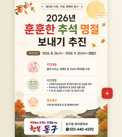 정다운 이웃, 사랑, 행복한 동구

2026년 훈훈한 추석 명절
보내기 추진

추진기간
2026.8.26.(수) ~ 2026.9.23.(수) ▶ 28일간

추진내용
홀로 어르신, 장애인 등 저소득 취약계층 지원

추진방법
· 사회복지공동모금회 및 대한적십자 동 성금품 지원
· 무의탁노인 명절위로비 및 경로당 성품 지원
· 구 및 동 성금품 수시 접수 및 대상자 선정

접수창구
구청 복지정책과 및 동 행정복지센터

북항에서 세계로, 미래를 여는 행복 동구

동구청 복지정책과
051-440-4392

더보기+