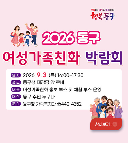 행복 동구

2026 동구
여성가족친화 박람회

일시 2026.9.3. (목) 16:00 ~ 17:30
장소 동구청 대강당 앞 로비
내용 여성가족친화 홍보 부스 및 체험 부스 운영
대상 동구 주민 누구나
문의 동구청 가족복지과 440-4352

상세보기 >