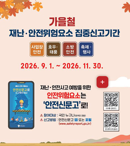 가을철
재난·안전위험요소 집중신고기간
사업장안전
호우·태풍
소방안전
축제·행사
2026.9.1. ~ 2026.11.30.
재난·안전사고 예방을 위한
안전위험요소는
안전신문고로!
더보기+
참여대상 : 국민 누구나(외국인 포함)
신고방법 : 안전신문고 앱 또는 포털 (www.safetyreport.go.kr)
IOS용 QR코드 (http://m.site.naver.com/13nf1)
안드로이드용 QR코드 (http://m.site.naver.com/13nfx)