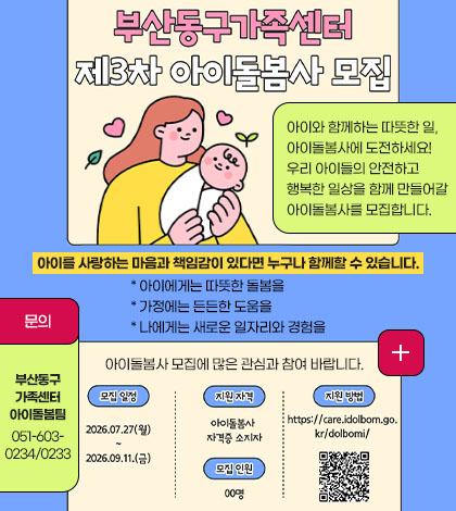 아이와 함께하는 따뜻한 일, 아이돌봄사에 도전하세요!
우리 아이들의 안전하고 행복한 일상을 함께 만들어갈 아이돌봄사를 모집합니다.
아이를 사랑하는 마음과 책임감이 있다면 누구나 함께할 수 있습니다.
* 아이에게는 따뜻한 돌봄을
* 가정에는 든든한 도움을
* 나에게는 새로운 일자리와 경험을
아이돌봄사 모집에 많은 관심과 참여 바랍니다.
모집기간 : 2026. 7. 27.(월) ~ 9. 11.(금)
지원자격 : 아이돌봄사 자격증 소지자
모집인원 : 00명
지원방법 : 아이돌봄사 (https://care.idolbom.go.kr/dolbomi/)
문의
부산동구가족센터 아이돌봄팀 051-603-0234/0233
더보기 +