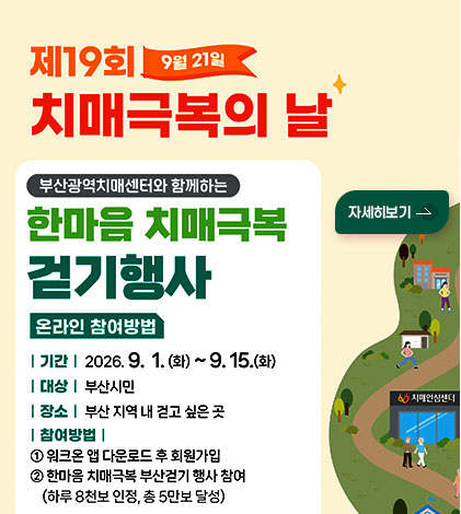 제 19회 9월 21일
치매극복의 날
부산광역치매센터와 함께하는
한마음 치매극복 걷기행사
온라인 참여방법
|기간| 2026.9.1.(화) ~ 9.15.(화)
|대상| 부산시민
|장소| 부산 지역 내 걷고 싶은 곳
|참여방법|
① 워크온 앱 다운로드 후 회원가입
② 한마음 치매극복 부산걷기 행사 참여
(하루 8천보 인증, 총 5만보 달성)
자세히보기 >