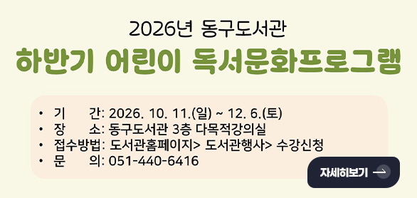 2026년 동구도서관
하반기 어린이 독서문화프로그램

기간 : 2026.10.11.(일) ~ 12.6.(토)
장소 : 동구도서관 3층 다목적강의실
접수방법 : 도서관홈페이지 > 도서관행사 > 수강신청
문의 : 051-440-6416

자세히보기 >