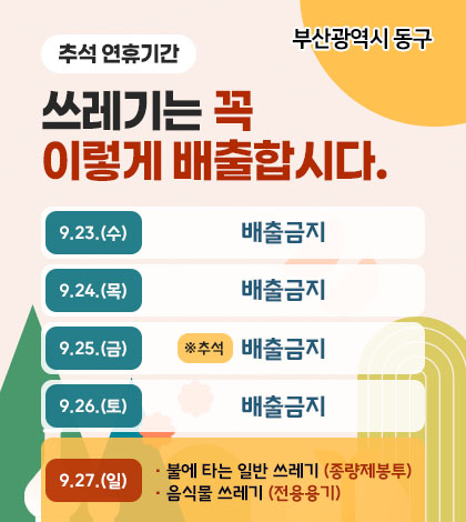 부산광역시 동구
추석 연휴기간
쓰레기는 꼭
이렇게 배출합시다.
9.23.(수) 배출금지
9.24.(목) 배출금지
9.25.(금) ※추석 배출금지
9.26.(토) 배출금지
9.27.(일)
· 불에 타는 일반 쓰레기 (종량제봉투)
· 음식물 쓰레기 (전용용기)