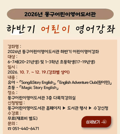 2026년 동구어린이영어도서관
하반기 어린이 영어강좌
강좌명 : 2026년 동구어린이영어도서관 하반기 어린이영어강좌
대상 : 6-7세(20-21년생) 및 1-3학년 초등학생(17-19년생)
일시 : 2026. 10. 7. ~ 12. 19.(강좌별 상이)
내용 : 유아 - 「Song&Story English」, 「English Adventure Club(원어민)」
초등 - 「Magic Story English」
장소 : 동구어린이영어도서관 3층 다목적강의실
신청방법 : 동구어린이영어도서관 홈페이지 ▶ 도서관 행사 ▶ 수강신청
수강료 : 무료(재료비 별도)
문의 : ☎051-440-6471
상세보기 >