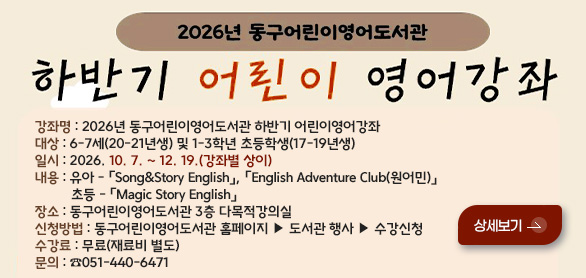 2026년 동구어린이영어도서관
하반기 어린이 영어강좌

강좌명 : 2026년 동구어린이영어도서관 하반기 어린이영어강좌
대상 : 6-7세(20-21년생) 및 1-3학년 초등학생(17-19년생)
일시 : 2026. 10. 7. ~ 12. 19.(강좌별 상이)
내용 : 유아 - 「Song&Story English」, 「English Adventure Club(원어민)」
          초등 - 「Magic Story English」
장소 : 동구어린이영어도서관 3층 다목적강의실
신청방법 : 동구어린이영어도서관 홈페이지 ▶ 도서관 행사 ▶ 수강신청
수강료 : 무료(재료비 별도)
문의 : ☎051-440-6471

상세보기 >