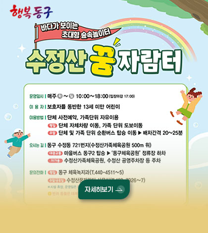 행복동구
바다가 보이는 초대형 숲속 놀이터
수정산 꿈 자람터
운영일시 | 매주 화~일 10:00 ~ 18:00 (입장마감 17:00)
이용자 | 보호자를 동반한 13세 미만 어린이
이용방법 | 단체 사전예약, 가족단위 자유이용
평일 단체 자체차량 이동, 가족 단위 도보이동
주말 단체 및 가족 단위 순환버스 탑승 이동 ▶ 배차간격 20~25분
자세히보기 >