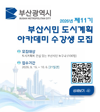 부산광역시
BUSAN METROPOLITAN CITY

2026년 제11기
부산시민 도시계획 아카데미 수강생 모집

모집대상
도시계획에 관심 있는 부산시민 누구나 (100명)

접수기간
2026.9.16. ~ 10.6. [21일간]

QR코드링크
(https://m.site.naver.com/2eUqh)

상세보기 >