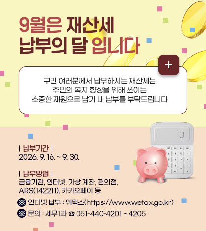 9월은 재산세 납부의 달 입니다
구민 여러분께서 납부하시는 재산세는
주민의 복지 향상을 위해 쓰이는
소중한 재원으로 납기 내 납부를 부탁드립니다
| 납부기간 |
2026. 9. 16. ~ 9. 30.
| 납부방법 |
금융기관, 인터넷, 가상 계좌, 편의점, ARS(142211), 카카오페이 등
※ 인터넷 납부 : 위택스(https://www.wetax.go.kr)
※ 문의 : 세무1과 ☎ 051-440-4201 ~ 4205
더보기+