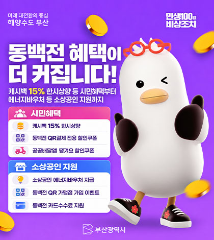 미래 대전환의 중심 해양도시 부산
민생100일 비상조치
동백전 혜택이 더 커집니다!
캐시백 15% 한시상향 등 시민혜택부터 에너지바우처 등 소상공인 지원깢;
시민혜택
캐시백 15% 한시상향
동백전 QR결제 전용 할인쿠폰
공공배달앱 땡겨요 할인쿠폰
소상공인 지원
소상공인 에너지바우처 지급
동백전 QR 가맹점 가입 이벤트
동백전 카드수수료 지원
부산광역시