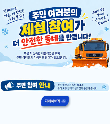 함께하는 겨울, 더 안전한 우리 동구!
우리의 작은 참여가 큰 안전을 만듭니다!
주민 여러분의 제설 참여가 더 안전한 동네를 만듭니다!
폭설 시 신속한 제설 작업을 위해 주민 여러분의 적극적인 참여가 필요합니다.
주민 참여 안내
작은 실천이 큰 힘이 됩니다. 우리 모두 함께 제설작업에 동참해 주세요!
자세히보기 >