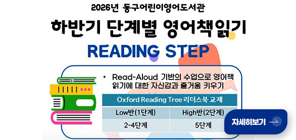 2026 동구어린이영어도서관
하반기 단계별 영어책읽기
READING STEP

·Read-Aloud 기반의 수업으로 영어책 읽기에 대한 자신감과 즐거움 키우기

Oxford Reading Tree 리더스북 교재
Low반(1단계) 2-4단계
High반(2단계) 5단계

자세히보기 >