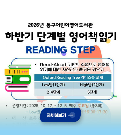 2026 동구어린이영어도서관
하반기 단계별 영어책읽기
READING STEP
·Read-Aloud 기반의 수업으로 영어책 읽기에 대한 자신감과 즐거움 키우기
Oxford Reading Tree 리더스북 교재
Low반(1단계) 2-4단계
High반(2단계) 5단계
자세히보기 >