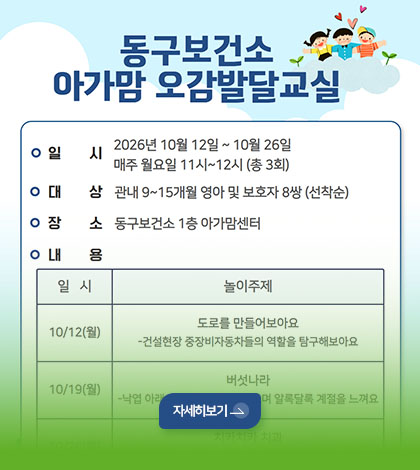 동구보건소 아가맘 오감발달 교실
일시
2026년 10월 12일 ~ 10월 26일
매주 월요일 11시 ~ 12시 (총 3회)
대상
관내 9~15개월 영아 및 보호자 8쌍 (선착순)
장소
동구보건소 1층 아가맘센터
자세히보기 >