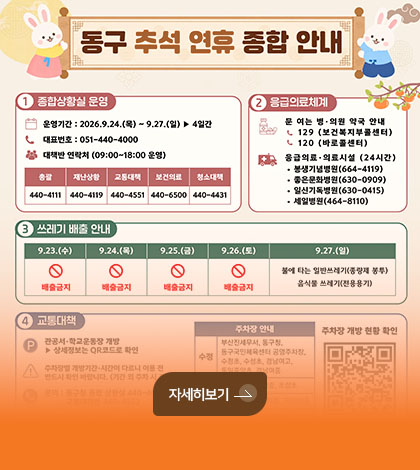 동구 추석 연휴 종합 안내
1 종합상황실 운영
운영기간 : 2026.9.24.(목) ~ 9.27.(일) ▶ 4일간
대표번호 : 051-440-4000
대책반 연락처 (09:00 ~ 18:00 운영)
총괄 440-4111
재난상황 440-4119
교통대책 440-4551
보건의료 440-6500
청소대책 440-4431
응급의료체계
문 여는 병·의원 약국 안내
129 (보건복지부콜센터)
120 (바로콜센터)
응급의료·의료시설 (24시간)
· 봉생기념병원 (664-4119)
· 좋은문화병원 (630-0909)
· 일신기독병원 (630-0415)
· 세일병원 (464-8110)
자세히보기 >