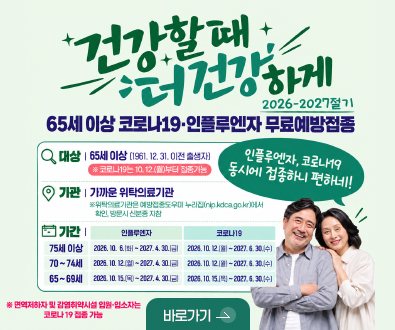 건강할 때 더 건강하게
2026-2027절기 65세 이상 코로나 19·인플루엔자 무료예방접종

대상 | 65세 이상 (1961.12.31. 이전 출생자) ※ 코로나19는 10.12.(월) 부터 접종 가능
기관 | 가까운 위탁의료기관
※ 위탁의료기관은 예방접종도우미 누리잡(nip.kdca.go.kr)에서 확인, 방문시 신분증 지참
기간 |
75세이상 [인플루엔자] 2026.10.6.(화) ~ 2027.4.30.(금) [코로나19] 2026.10.12.(월) ~ 2027.6.30.(수)
70~74세이상 [인플루엔자] 2026.10.12.(월) ~ 2027.4.30.(금) [코로나19] 2026.10.12.(월) ~ 2027.6.30.(수)
65~69세이상 [인플루엔자] 2026.10.15.(목) ~ 2027.4.30.(금) [코로나19] 2026.10.15.(목) ~ 2027.6.30.(수)

※면역저하자 및 감염취약시설 입원·입소자는 코로나 19 접종 가능

인플루엔자, 코로나19 동시에 접종하니 편하네!

바로가기 >