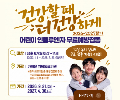 건강할 때 더 건강하게
2026-2027절기 어린이 인플루엔자 무료예방접종

대상 | 생후 6개월 이상 ~ 14세 (2012.1.1. ~ 2026.8.31. 출생자)
기관 | 가까운 위탁의료기관
※ 위탁의료기관은 예방접종도우미 누리잡(nip.kdca.go.kr)에서 확인, 방문시 신분증 지참
기간 | 2026.9.21.(월) ~ 2027.4.30.(금)

14살 우리 언니도 무료 접종 가능하대요!

바로가기 >