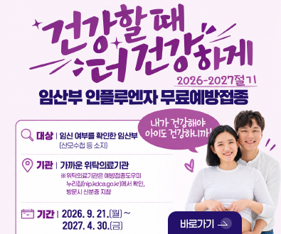 건강할 때 더 건강하게
2026-2027절기 임산부 인플루엔자 무료예방접종

대상 | 임신 여부를 확인한 임산부 (산모수첩 등 소지)
기관 | 가까운 위탁의료기관
※ 위탁의료기관은 예방접종도우미 누리잡(nip.kdca.go.kr)에서 확인, 방문시 신분증 지참
기간 | 2026.9.21.(월) ~ 2027.4.30.(금)

내가 건강해야 아이도 건강하니까!

바로가기 >