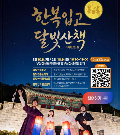한복 입고 달빛산책 in 부산진성
1회 10.8.(목) / 2회 10.9.(금) 16:30 ~ 19:00
부산진성 한복문화관 및 부산진성 공원 일대

달빛 한복마당 : 한복 입기 체험, 포토존에서 인생샷 촬영
달빛 전통놀이터 : 활쏘기, 윷놀이, 제기차기, 투호던지기 등
달빛 아래 청사초롱 : 청사초롱에 소망 메세지 달기
한복 입고 달빛산책 : 역사문화해설사와 부산진성 성곽길 산책, 퓨전 국악공연 관림

문의전화 : 051-647-7947
참여신청
QR코드링크 (https://m.site.naver.com/2hduJ)

참여하기 >