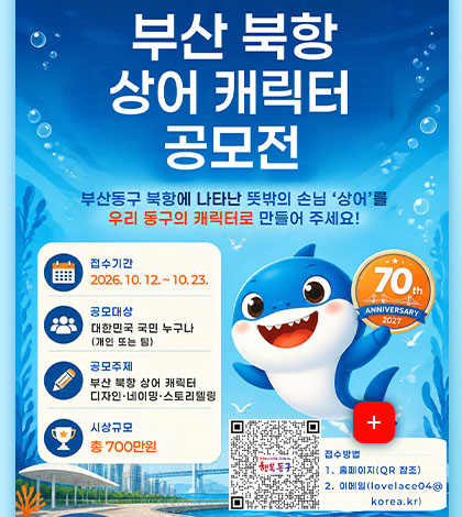 부산 북항 상어 캐릭터 공모전

부산동구 북항에 나타난 뜻밖의 손님 상어를 우리 동구의 캐릭터로 만들어 주세요!

접수기간
2026.10.12. ~ 10.23.

공모대상
대한민국 국민 누구나
(개인 또는 팀)

공모주제
부산 북항 상어 캐릭터
디자인·네이밍·스토리텔링

시상규모
총 700만원

더보기+
접수방법
QR코드링크 (https://www.bsdonggu.go.kr/index.donggu?menuCd=DOM_000000102013000000)
1. 홈페이지 (QR참조)
2. 이메일 (lovelace04@korea.kr)