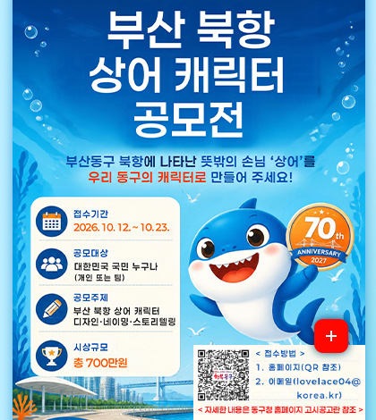 부산 북항 상어 캐릭터 공모전
부산동구 북항에 나타난 뜻밖의 손님 상어를 우리 동구의 캐릭터로 만들어 주세요!
접수기간
2026.10.12. ~ 10.23.
공모대상
대한민국 국민 누구나
(개인 또는 팀)
공모주제
부산 북항 상어 캐릭터
디자인·네이밍·스토리텔링
시상규모
총 700만원
더보기+
접수방법
QR코드링크 (https://www.bsdonggu.go.kr/index.donggu?menuCd=DOM_000000102013011000)
1. 홈페이지 (QR참조)
2. 이메일 (lovelace04@korea.kr)
<자세한 내용은 동구청 홈페이지 고시공고란 참조>