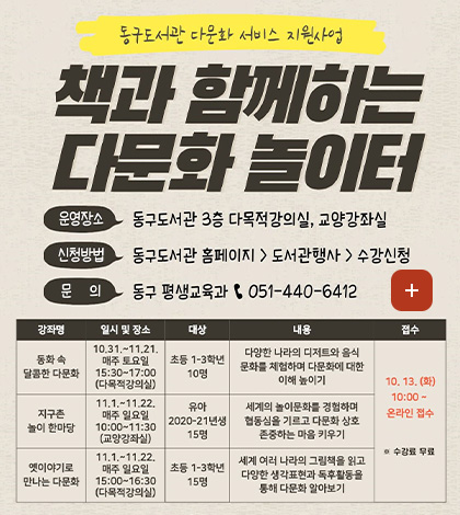 동구도서관 다문화 서비스 지원사업

책과 함께하는 다문화 놀이터

운영장소
동구도서관 3층 다목적강의실, 교양강좌실

신청방법
동구도서관 홈페이지 > 도서관행사 > 수강신청

문의 > 동구 평생교육과 051-440-6412

더보기+

[강좌명]동화 속 달콤한 다문화 [일시 및 장소]10.31. ~ 11.21. 매주 토요일 15:30 ~ 17:00 (다목적강의실) [대상] 초등 1-3학년 10명 [내용]다양한 나라의 디저트와 음식 문화를 체험하며 다문화에 대한 이해 높이기 [접수] 10.13. (화) 10:00 ~ 온라인 접수 ※수강료 무료

[강좌명]지구촌 놀이 한마당 [일시 및 장소]11.1. ~ 11.22. 매주 일요일 10:00 ~ 11:30 (교양강좌실) [대상]유아 2020-21년생 15명 [내용]세계의 놀이문화를 경험하며 협동심을 기르고 다문화 상호 존중하는 마음 키우기 [접수] 10.13. (화) 10:00 ~ 온라인 접수 ※수강료 무료

[강좌명]옛이야기로 만나는 다문화 [일시 및 장소]11.1. ~ 11.22. 매주 일요일 15:00 ~ 16:30 (다목적강의실) [대상]초등 1-3학년15명 [내용]세계 여러 나라의 그림책을 읽고 다양한 생각표현과 독후활동을 통해 다문화 알아보기 [접수] 10.13. (화) 10:00 ~ 온라인 접수 ※수강료 무료