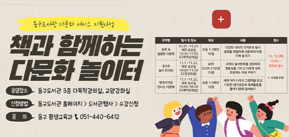 동구도서관 다문화 서비스 지원사업

책과 함께하는 다문화 놀이터

운영장소
동구도서관 3층 다목적강의실, 교양강좌실

신청방법
동구도서관 홈페이지 > 도서관행사 > 수강신청

문의 > 동구 평생교육과 051-440-6412

더보기+

[강좌명]동화 속 달콤한 다문화 [일시 및 장소]10.31. ~ 11.21. 매주 토요일 15:30 ~ 17:00 (다목적강의실) [대상] 초등 1-3학년 10명 [내용]다양한 나라의 디저트와 음식 문화를 체험하며 다문화에 대한 이해 높이기 [접수] 10.13. (화) 10:00 ~ 온라인 접수 ※수강료 무료

[강좌명]지구촌 놀이 한마당 [일시 및 장소]11.1. ~ 11.22. 매주 일요일 10:00 ~ 11:30 (교양강좌실) [대상]유아 2020-21년생 15명 [내용]세계의 놀이문화를 경험하며 협동심을 기르고 다문화 상호 존중하는 마음 키우기 [접수] 10.13. (화) 10:00 ~ 온라인 접수 ※수강료 무료

[강좌명]옛이야기로 만나는 다문화 [일시 및 장소]11.1. ~ 11.22. 매주 일요일 15:00 ~ 16:30 (다목적강의실) [대상]초등 1-3학년15명 [내용]세계 여러 나라의 그림책을 읽고 다양한 생각표현과 독후활동을 통해 다문화 알아보기 [접수] 10.13. (화) 10:00 ~ 온라인 접수 ※수강료 무료