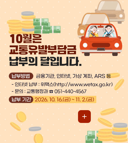 10월은 교통유발부담금 납부의 달입니다.
납부방법 금융기관, 인터넷, 가상 계좌, ARS 등
- 인터넷 납부 : 위택스(http://www.wetax.go.kr)
- 문의 : 교통행정과 ☎ 051-440-4567
납부 기간 2026. 10. 16.(금) ~ 11. 2.(금)
더보기+