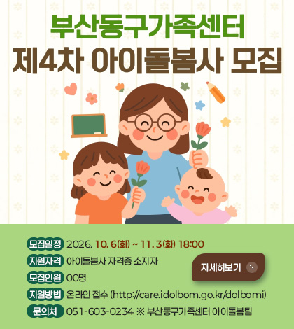 부산동구가족센터 제4차 아이돌봄사 모집

모집일정
2026. 10. 6(화) ~ 11. 3(화) 18:00

지원자격
아이돌봄사 자격증 소지자

모집인원
00명

지원방법
온라인 접수 (http://care.idolbom.go.kr/dolbomi)

문의처
051-603-0234 ※ 부산동구가족센터 아이돌봄팀

자세히보기 >