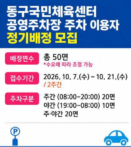 동구국민체육센터 공영주차장 주차 이용자 정기배정 모집

배정면수
총 50면
*수요에 따라 조정 가능

접수기간
2026. 10. 7.(수) ~ 10. 21.(수) / 2주간

주차구분
주간 (08:00~20:00) 20면
야간 (19:00~08:00) 10면
주·야간 20면
