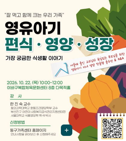잘 먹고 함께 크는 우리 가족

영유아기
편식·영양·성장
가장 궁금한 식생활 이야기

서울대 출신 교수님의 욕심있는 부모님을 위한 영유아기 자녀 영양 맞춤형 솔루션 & Q&A
2026.10.22.(목) 10:00 ~ 12:00
이바구복합체육문화센터 8층 다목적홀

강사
한진숙 교수
동의과학대학교 호텔조리영양학부 교수
부산진구 어린이·사회복지급식관리지원센터장
서울대학교 식품영양학 학·석·박사

신청방법
동구가족센터 홈페이지
안내사항을 읽어보신 후 신청해주세요

더보기+

QR코드링크(https://m.site.naver.com/2hRtJ)