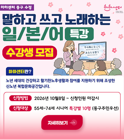 하하센터 동구 수정

말하고 쓰고 노래하는 일/본/어 특강
수강생 모집

하하센터란?
노년 세대의 건강하고 활기찬노후생활과 참여를 지원하기 위해 조성한 신노년 복합문화공간입니다.

신청대상
2026년 10월 8일 ~ 신청인원 마감시

신청대상
55세 ~ 74세 시니어 특강별 10명 (동구주민우선)

자세히보기 >