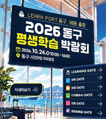 LEARN PORT 동구, 배움 출항

2026 동구 평생학습 박람회

2026.10.24. (토) 10:00 ~ 16:00
동구 시민마당 야외광장

자세히보기 >

LEARNING GATE →
어학 GATE →
취업 →
디지털&AI GATE →
인문 GATE →
문화&예술 GATE →

자세히보기 >