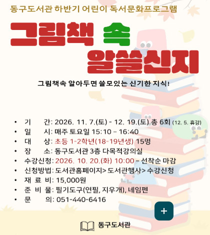 동구도서관 하반기 어린이 독서문화프로그램

그림책 속 알아두면 쓸모있는 신기한 지식!

기간: 2026. 11. 7.(토) - 12. 19.(토) 총 6회 (12. 5. 휴강)
일시: 매주 토요일 15:10 - 16:40
대상: 초등 1-2학년(18-19년생) 15명
장소: 동구도서관 3층 다목적강의실
수강신청: 2026. 10. 20.(화) 10:00 - 선착순 마감
신청방법: 도서관홈페이지 > 도서관행사 > 수강신청
재료비: 15,000원
준비물: 필기도구(연필, 지우개), 네임펜
문의: 051-440-6416

동구도서관

더보기+