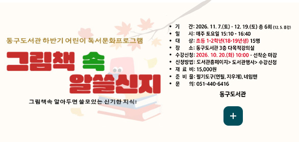 동구도서관 하반기 어린이 독서문화프로그램

그림책 속 알아두면 쓸모있는 신기한 지식!

기간: 2026. 11. 7.(토) - 12. 19.(토) 총 6회 (12. 5. 휴강)
일시: 매주 토요일 15:10 - 16:40
대상: 초등 1-2학년(18-19년생) 15명
장소: 동구도서관 3층 다목적강의실
수강신청: 2026. 10. 20.(화) 10:00 - 선착순 마감
신청방법: 도서관홈페이지 > 도서관행사 > 수강신청
재료비: 15,000원
준비물: 필기도구(연필, 지우개), 네임펜
문의: 051-440-6416

동구도서관

더보기+
