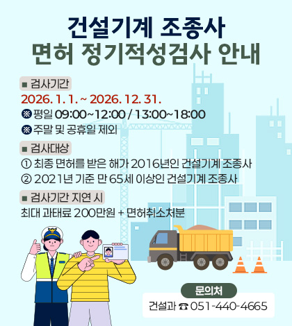 건설기계 조종사
면허 정기적성검사 안내
■ 검사기간
2026. 1. 1. ~ 2026. 12. 31.
※ 평일 09:00~12:00 / 13:00~18:00
※ 주말 및 공휴일 제외
■ 검사대상
① 최종 면허를 받은 해가 2016년인 건설기계 조종사
② 2021년 기준 만 65세 이상인 건설기계 조종사
■ 검사기간 지연 시
최대 과태료 200만원 + 면허취소처분
문의처
건설과 ☎ 051-440-4665