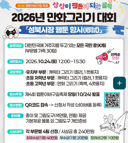 제4회 웹툰이바구길 축제
상상이 웹툰이 되는 골목
2026년 만화그리기 대회
「성북시장 웹툰 향시 鄕試」
공모대상
대한민국에 거주지를 두고 있는 모든 국민 총 90팀 (부문별 가족 30팀)
대회일시
2026.10.24.(토) 12:00 ~ 15:30
공모부문
· 유치부 부문 : 캐릭터 그리기(컬러, 1컷용지)
· 초등 저학년 부문 : 캐릭터 그리기(컬러, 1컷용지)
· 초등 고학년 부문 : 만화 그리기(흑백, 4컷용지)
향시주제
제4회 이바구길 축제 당일 (10/24) 발표
접수방법
QR코드 접속 -> 신청서 작성 (네이버폼 등록)
준비물
종이 및 그림도구(색연필, 연필) 제공
기본제공 물품 외 그림도구 개인준비
시상내역
각 부문별 4팀 선정 / 시상금 총 240만원
최우수상(1명) 40만원
우수상(1명) 20만원
장려상(2명) 10만원
더보기 +
QR코드링크(https://form.naver.com/response/HIjqzBraQPA)