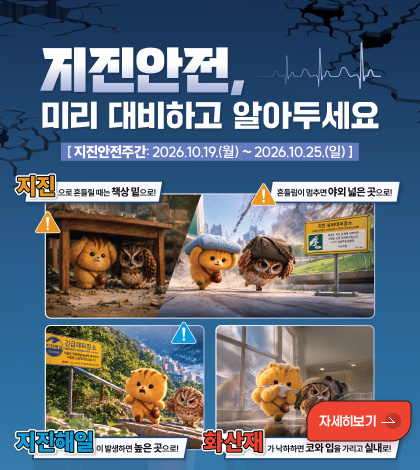 지진안전, 미리 대비하고 알아두세요
[지진안전주간 : 2026.10.19.(월) ~ 2026.10.25.(일)]

지진으로 흔들릴 때는 책상 밑으로!
흔들림이 멈추면 야외 넓은 곳으로!
지진해일이 발생하면 높은 곳으로!
화산재가 낙하하면 코와 입을 가리고 실내로!

자세히보기 >