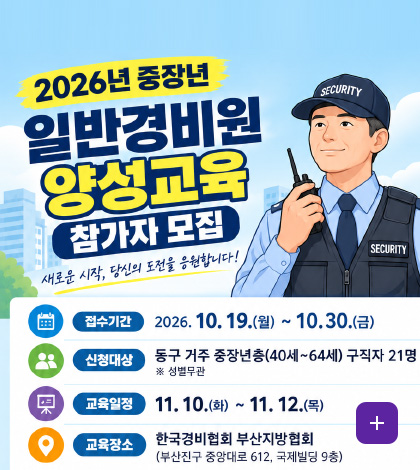 2026년 중장년
일반경비원 양성교육 참가자 모집
새로운 시작, 당신의 도전을 응원합니다!
접수기간
2026.10.19.(월) ~ 10.30.(금)
신청대상
동구 거주 중장년층 (40세 ~ 64세) 구직자 21명
※ 성별 무관
교육일정
11.10.(화) ~ 11.12.(목)
교육장소
한국경비협회 부산지방협회
(부산진구 중앙대로 612, 국제빌딩 9층)
더보기+