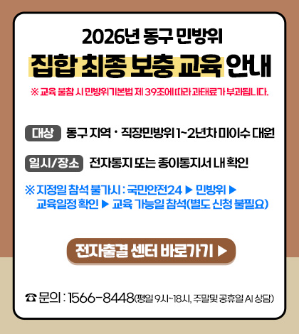 2026년 동구 민방위 집합 최종 보충 교육 안내
※ 교육 불참 시 민방위기본법 제 39조에 따라 과태료가 부과됩니다.
대상
동구 지역·직장민방위 1~2년차 미이수 대원
일시/장소
전자통지 또는 종이통지서 내 확인
※ 지정일 참석 불가시 : 국민안전24 ▶ 민방위 ▶ 교육일정 확인 ▶교육 가능일 참섣 (별도 신청 불필요)
전자출결 센터 바로가기 ▶
문의 : 1566-8448 (평일 9시 ~ 18시, 주말 및 공휴일 AI 상담)