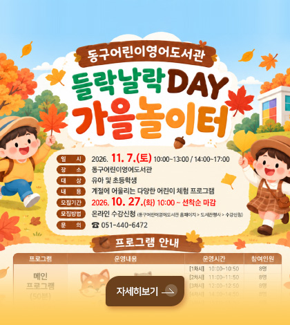 동구어린이영어도서관
들락날락 DAY 가을놀이터
일시
2026.11.7.(토) 10:00 ~ 13:00 / 14:00 ~ 17:00
장소
동구어린이영어도서관
대상
유아 및 초등학생
내용
계절에 어울리는 다양한 어린이 체험 프로그램
모집기간
2026.10.27. (화) 10:00 ~ 선착순 마감
모집방법
온라인 수강신청 (동구어린이영어도서관 홈페이지 > 도서관 행사 > 수강신청)
문의
051-440-6472
자세히보기 >