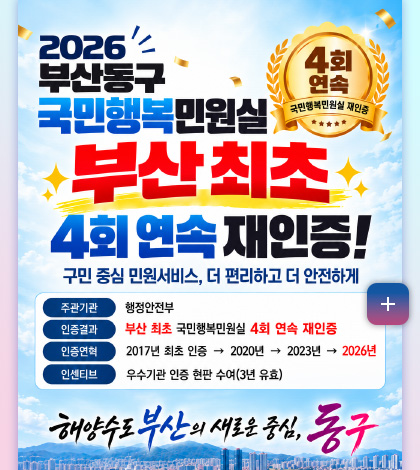 2026 부산동구 국민행복민원실
부산 최초
4회 연속 재인증!
구민 중심 민원서비스, 더 편리하고 더
안전하게
주관기관
행정안전부
인증결과
부산 최초 국민행복민원실 4회 연속 재인증
인증연혁
2017년 최초 인증 → 2020년 → 2023년 → 2026년
인센티브
우수기관 인증 현판 수여 (3년 유효)
해양수도 부산의 새로운 중심, 동구