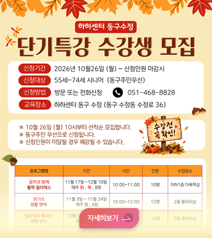 하하센터 동구수정 단기특강 수강생 모집

*신청기간: 2026년 10월26일 (월) ~ 신청인원 마감시
*신청대상: 55세~74세 시니어 (동구주민우선)
*신청방법: 방문 또는 전화신청 051-468-8828

*교육장소: 하하센터 동구 수정 (동구 수정동 수정로 36)

※ 10월 26일 (월) 10시부터 선착순 모집합니다.
※ 동구주민 우선으로 신청됩니다.
※ 신청인원이 미달될 경우 폐강될 수 있습니다.

프로그램명 / 기간 / 시간 / 인원 / 수업장소

음악과 함께 활력 필라테스
11월 17일 ~ 12월 10일
매주 화, 목, 8회
10:00~11:00 / 10명 / 지하1층 다목적실

왕기초 생활 영어
11월 3일 ~ 11월 24일
매주 화, 4회
10:00~12:00 / 12명 / 2층 동아리실

일상에서 배우는 여행 영어
12월 1일 ~ 12월 22일
매주 화, 4회
10:00~12:00 / 12명 / 2층 동아리실
자세히보기