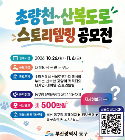 초량천~산복도로 스토리텔링 공모전
접수기간
2026.10.26.(월) ~ 11.6.(금)
공모대상
대한민국 국민 누구나
공모주제
초량천에서 산복도로까지 동네를 누비는 친숙한 고양이 캐릭터의 디자인·네이밍·스토리텔링
문의전화
동구청 문화관광과 051)440-4811
시상규모
총 500만원
제출서류 및 기간안내
부산 동구청 홈페이지 ▶ 정보공개 ▶ 동구소식 ▶ 고시/공고
자세히보기 >
공모전 공고 QR
QR코드링크(https://m.site.naver.com/2jh6S)