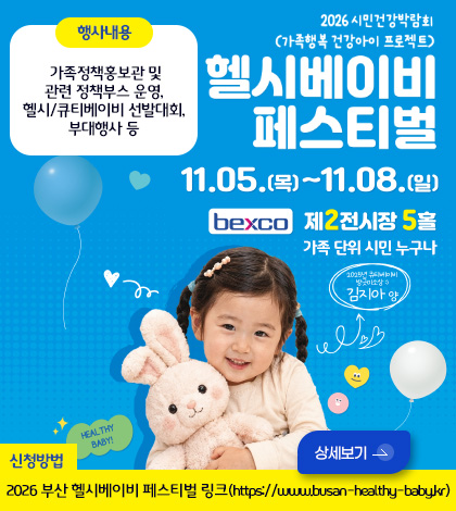 2026년 시민건강박람회
(가족행복 건강아이 프로젝트)
헬시베이비페스티벌
11.05.(목) ~ 11.08.(일)
bexco 제2전시장 5홀
가족 단위 시민 누구나
행사내용
가족정책홍보관 및 관련 정책부스 운영, 헬시/큐티베이비 선발대회, 부대행사 등
2025년 큐티베이비 방긋미소상 :) 김지아 양
HEALTHY BABY!
신청방법
2026 부산 헬시베이비 페스티벌 링크(https://www.busan-healthy-baby.kr)
상세보기 >
