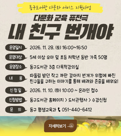 동구도서관 다문화 서비스 지원사업
다문화 교육 퓨전극 내 친구 번개야
운영일시
2026.11.28.(토) 16:00 ~ 16:50
운영대상
5세 이상 유아 및 초등 저학년 동반 가족 50명
운영장소
동구도서관 3층 다목적강의실
내용
따돌림 받던 작고 까만 강아지 번개가 위험에 빠진 친구들을 구하는 이야기를 통해 배려와 존중을 배워요!
신청일
2026.11.10.(화) 10:00 ~ 온라인 접수
신청방법
동구도서관 홈페이지 > 도서관행사 > 수강신청
문의
동구 평생교육과 051-440-6412
자세히보기 >