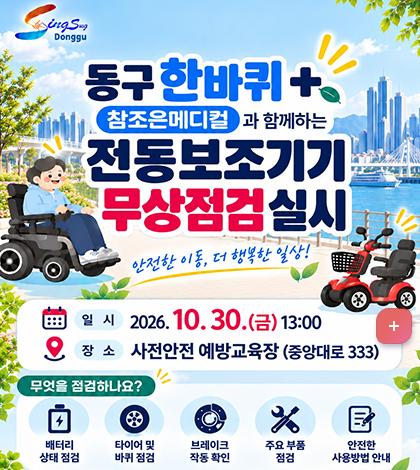 싱싱동구 Donggu
동구 한바퀴 +
참조은메디컬과 함께하는
전동보조기기 무상점검 실시
안전한 이동, 더 행복한 일상!
일시: 2026. 10. 30.(금) 13:00
장소: 사전안전 예방교육장 (중앙대로 333)
무엇을 점검하나요?
배터리 상태 점검
타이어 및 바퀴 점검
브레이크 작동 확인
주요 부품 점검
안전한 사용방법 안내
정기적인 점검으로 안전사고를 예방하세요!
주관: (사)한국장애인교통문화협회 부산광역시협회
문의: 동구청 복지정책과
051-440-4332